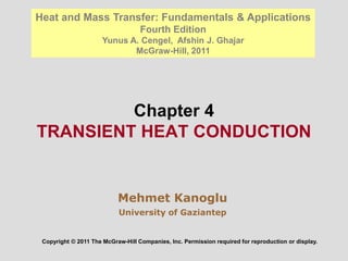 Chapter 4
TRANSIENT HEAT CONDUCTION
Mehmet Kanoglu
University of Gaziantep
Copyright © 2011 The McGraw-Hill Companies, Inc. Permission required for reproduction or display.
Heat and Mass Transfer: Fundamentals & Applications
Fourth Edition
Yunus A. Cengel, Afshin J. Ghajar
McGraw-Hill, 2011
 