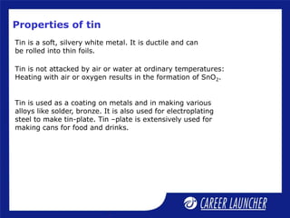 Properties of tin
Tin is a soft, silvery white metal. It is ductile and can
be rolled into thin foils.
Tin is not attacked by air or water at ordinary temperatures:
Heating with air or oxygen results in the formation of SnO2.
Tin is used as a coating on metals and in making various
alloys like solder, bronze. It is also used for electroplating
steel to make tin-plate. Tin –plate is extensively used for
making cans for food and drinks.
 