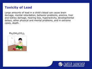 Toxicity of Lead
Pb3(OH)2(CO3)2
Large amounts of lead in a child's blood can cause brain
damage, mental retardation, behavior problems, anemia, liver
and kidney damage, hearing loss, hyperactivity, developmental
delays, other physical and mental problems, and in extreme
cases, death.
 