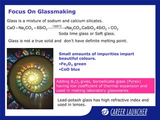 Focus On Glassmaking
Small amounts of impurities impart
beautiful colours.
•Fe2O3 green
•CoO blue
Glass is a mixture of sodium and calcium silicates.
Lead-potash glass has high refractive index and
used in lenses.
Adding B2O3 gives, borosilicate glass (Pyrex)
having low coefficient of thermal expansion and
used in making laboratory glasswares.
Soda lime glass or Soft glass.
o
1300 C
2 3 2 2 3 3 2 2
CaO Na CO 6SiO Na CO .CaSiO .4SiO CO
  
 
Glass is not a true solid and don’t have definite melting point.
 