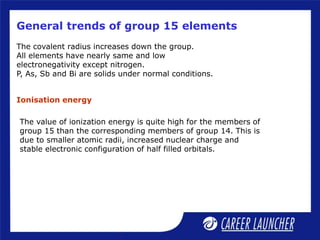 General trends of group 15 elements
The covalent radius increases down the group.
All elements have nearly same and low
electronegativity except nitrogen.
P, As, Sb and Bi are solids under normal conditions.
The value of ionization energy is quite high for the members of
group 15 than the corresponding members of group 14. This is
due to smaller atomic radii, increased nuclear charge and
stable electronic configuration of half filled orbitals.
Ionisation energy
 