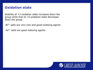 Oxidation state
Stability of +3 oxidation state increases down the
group while that of +5 oxidation state decreases
down the group.
Bi5+ salts are very rare and good oxidising agents
As3+ salts are good reducing agents.
 