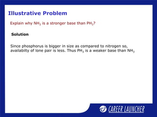 Illustrative Problem
Explain why NH3 is a stronger base than PH3?
Solution
Since phosphorus is bigger in size as compared to nitrogen so,
availabilty of lone pair is less. Thus PH3 is a weaker base than NH3
 