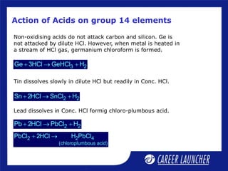 Action of Acids on group 14 elements
Non-oxidising acids do not attack carbon and silicon. Ge is
not attacked by dilute HCl. However, when metal is heated in
a stream of HCl gas, germanium chloroform is formed.
3 2
Ge 3HCl GeHCl H
  
2 2
Sn 2HCl SnCl H
  
2 2
Pb 2HCl PbCl H
  
2 2 4
(chloroplumbous acid)
PbCl 2HCl H PbCl
 
Lead dissolves in Conc. HCl formig chloro-plumbous acid.
Tin dissolves slowly in dilute HCl but readily in Conc. HCl.
 