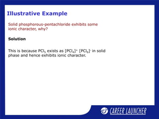 Illustrative Example
Solid phosphorous-pentachloride exhibits some
ionic character, why?
Solution
This is because PCl5 exists as [PCl4]+ [PCl6]- in solid
phase and hence exhibits ionic character.
 