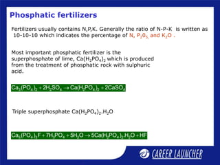 Phosphatic fertilizers
Fertilizers usually contains N,P,K. Generally the ratio of N-P-K is written as
10-10-10 which indicates the percentage of N, P205, and K2O .
Most important phosphatic fertilizer is the
superphosphate of lime, Ca(H2PO4)2 which is produced
from the treatment of phosphatic rock with sulphuric
acid.
3 4 2 2 4 2 4 2 4
Ca (PO ) 2H SO Ca(H PO ) 2CaSO
  
Triple superphosphate Ca(H2PO4)2.H2O
5 4 3 3 4 2 2 4 2 2
Ca (PO ) F 7H PO 5H O 5Ca(H PO ) .H O HF
   
 