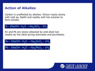 Action of Alkalies
Carbon is unaffected by alkalies. Silicon reacts slowly
with cold aq. NaOH and readily with hot solution to
form silicate.
2 2 3 2
Si 2NaOH H O Na SiO 2H
   
Sn and Pb are slowly attacked by cold alkali but
readily by hot alkali giving stannates and plumbates.
2 2 3 2
Sn 2NaOH H O Na SnO 2H
   
2 2 3 2
Pb 2NaOH H O Na PbO 2H
   
 