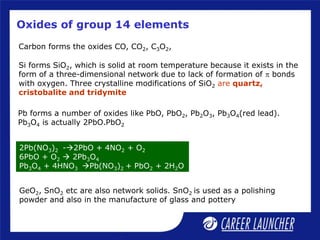 Oxides of group 14 elements
Carbon forms the oxides CO, CO2, C3O2,
Si forms SiO2, which is solid at room temperature because it exists in the
form of a three-dimensional network due to lack of formation of p bonds
with oxygen. Three crystalline modifications of SiO2 are quartz,
cristobalite and tridymite
Pb forms a number of oxides like PbO, PbO2, Pb2O3, Pb3O4(red lead).
Pb3O4 is actually 2PbO.PbO2
GeO2, SnO2 etc are also network solids. SnO2 is used as a polishing
powder and also in the manufacture of glass and pottery
2Pb(NO3)2 -2PbO + 4NO2 + O2
6PbO + O2  2Pb3O4
Pb3O4 + 4HNO3 Pb(NO3)2 + PbO2 + 2H2O
 