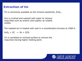 Extraction of tin
Tin is commonly available as the mineral cassiterite, SnO2.
SnO2 + 2C  Sn + 2CO
The roasted ore is heated with coal in a reverberatory furnace at 1500 K.
Ore is crushed and washed with water to remove
impurities such as arsenic and sulphur as volatile
oxides.
Tin is remelted on inclined surface to remove the
impurities having higher melting point.
 
