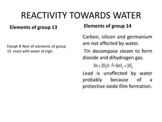 REACTIVITY TOWARDS WATER
Elements of group 13
Carbon, silicon and germanium
are not affected by water.
Tin decompose steam to form
dioxide and dihydrogen gas.
Lead is unaffected by water
probably because of a
protective oxide film formation.
Elements of group 14
Except B Rest of elements of group
13 react with water at high.
 
