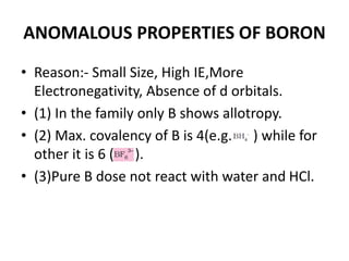 ANOMALOUS PROPERTIES OF BORON
• Reason:- Small Size, High IE,More
Electronegativity, Absence of d orbitals.
• (1) In the family only B shows allotropy.
• (2) Max. covalency of B is 4(e.g. ) while for
other it is 6 ( ).
• (3)Pure B dose not react with water and HCl.
 