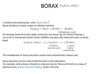 BORAX
it contains the tetranuclear units
Borax dissolves in water to give an alkaline solution.
On heating, borax first loses water molecules and swells up. On further heating it
turns into a transparent liquid, which solidifies into glass like material known as borax
bead.
The metaborates of many transition metals have characteristic colours and,
borax bead test can be used to identify them in the laboratory.
For example, when borax is heated in a Bunsen burner flame with CoO on a loop of
platinum wire, a blue coloured Co(BO2)2 bead is formed.
 