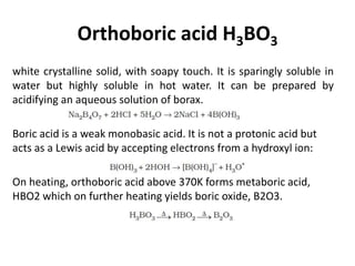 Orthoboric acid H3BO3
white crystalline solid, with soapy touch. It is sparingly soluble in
water but highly soluble in hot water. It can be prepared by
acidifying an aqueous solution of borax.
Boric acid is a weak monobasic acid. It is not a protonic acid but
acts as a Lewis acid by accepting electrons from a hydroxyl ion:
On heating, orthoboric acid above 370K forms metaboric acid,
HBO2 which on further heating yields boric oxide, B2O3.
 