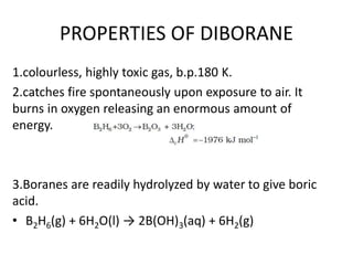 PROPERTIES OF DIBORANE
1.colourless, highly toxic gas, b.p.180 K.
2.catches fire spontaneously upon exposure to air. It
burns in oxygen releasing an enormous amount of
energy.
3.Boranes are readily hydrolyzed by water to give boric
acid.
• B2H6(g) + 6H2O(l) → 2B(OH)3(aq) + 6H2(g)
 