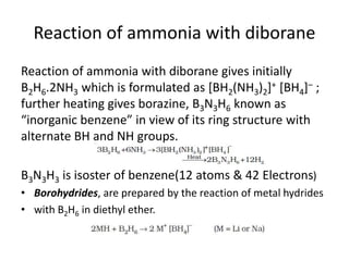 Reaction of ammonia with diborane
Reaction of ammonia with diborane gives initially
B2H6.2NH3 which is formulated as [BH2(NH3)2]+ [BH4]– ;
further heating gives borazine, B3N3H6 known as
“inorganic benzene” in view of its ring structure with
alternate BH and NH groups.
B3N3H3 is isoster of benzene(12 atoms & 42 Electrons)
• Borohydrides, are prepared by the reaction of metal hydrides
• with B2H6 in diethyl ether.
 