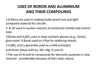 USES OF BORON AND ALUMINIUM
AND THEIR COMPOUNDS
1.B fibres are used in making bullet-proof vest and light
composite material for aircraft.
2. B-10 used in nuclear industry as protective shields and control
rods.
3.Borax and H3BO3 used as heat resistant glasses (e.g., Pyrex),
glass-wool. 4.Borax used as a flux for soldering metals.
5.H3BO3 acid is generally used as a mild antiseptic.
6.Al forms alloys with Cu, Mn, Mg, Si and Zn.
7.The use of Al and its compounds for domestic purposes is now
reduced considerably because of their toxic nature.
 