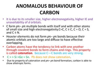 ANOMALOUS BEHAVIOUR OF
CARBON
• It is due to its smaller size, higher electronegativity, higher IE and
unavailability of d orbitals.
• C form pπ– pπ multiple bonds with itself and with other atoms
of small size and high electronegativity.C=C, C ≡ C, C = O, C = S,
and C ≡ N.
• Heavier elements do not form pπ– pπ bonds because their
atomic orbitals are too large and diffuse to have effective
overlapping.
• Carbon atoms have the tendency to link with one another
through covalent bonds to form chains and rings. This property
is called catenation. because C—C bonds are very strong.
• C > > Si >Ge ≈ Sn. Pb does not show catenation.
• Due to property of catenation and pπ– pπ bond formation, carbon is able to
show allotropic forms.
 