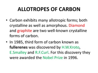 ALLOTROPES OF CARBON
• Carbon exhibits many allotropic forms; both
crystalline as well as amorphous. Diamond
and graphite are two well-known crystalline
forms of carbon.
• In 1985, third form of carbon known as
fullerenes was discovered by H.W.Kroto,
E.Smalley and R.F.Curl. For this discovery they
were awarded the Nobel Prize in 1996.
 