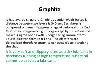 Graphite
It has layered structure & held by vander Waals forces &
distance between two layers is 340 pm. Each layer is
composed of planar hexagonal rings of carbon atoms. Each
C- atom in hexagonal ring undergoes sp2 hybridization and
makes 3 sigma bonds with 3 neighboring carbon atoms.
Fourth electron forms a π bond. The electrons are
delocalized therefore, graphite conducts electricity along
the sheet.
it is very soft and slippery. used as a dry lubricant in
machines running at high temperature, where oil
cannot be used as a lubricant.
 