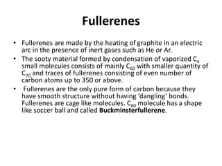 Fullerenes
• Fullerenes are made by the heating of graphite in an electric
arc in the presence of inert gases such as He or Ar.
• The sooty material formed by condensation of vaporized Cn
small molecules consists of mainly C60 with smaller quantity of
C70 and traces of fullerenes consisting of even number of
carbon atoms up to 350 or above.
• Fullerenes are the only pure form of carbon because they
have smooth structure without having ‘dangling’ bonds.
Fullerenes are cage like molecules. C60 molecule has a shape
like soccer ball and called Buckminsterfullerene.
 