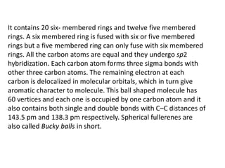 It contains 20 six- membered rings and twelve five membered
rings. A six membered ring is fused with six or five membered
rings but a five membered ring can only fuse with six membered
rings. All the carbon atoms are equal and they undergo sp2
hybridization. Each carbon atom forms three sigma bonds with
other three carbon atoms. The remaining electron at each
carbon is delocalized in molecular orbitals, which in turn give
aromatic character to molecule. This ball shaped molecule has
60 vertices and each one is occupied by one carbon atom and it
also contains both single and double bonds with C–C distances of
143.5 pm and 138.3 pm respectively. Spherical fullerenes are
also called Bucky balls in short.
 