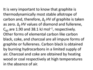 It is very important to know that graphite is
thermodynamically most stable allotrope of
carbon and, therefore, Δf HV of graphite is taken
as zero. Δf HV values of diamond and fullerene,
C60 are 1.90 and 38.1 kJ mol–1, respectively.
Other forms of elemental carbon like carbon
black, coke, and charcoal are all impure forms of
graphite or fullerenes. Carbon black is obtained
by burning hydrocarbons in a limited supply of
air. Charcoal and coke are obtained by heating
wood or coal respectively at high temperatures
in the absence of air.
 