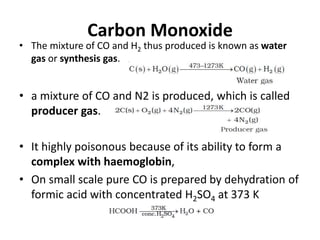 Carbon Monoxide
• The mixture of CO and H2 thus produced is known as water
gas or synthesis gas.
• a mixture of CO and N2 is produced, which is called
producer gas.
• It highly poisonous because of its ability to form a
complex with haemoglobin,
• On small scale pure CO is prepared by dehydration of
formic acid with concentrated H2SO4 at 373 K
 