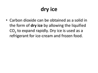 dry ice
• Carbon dioxide can be obtained as a solid in
the form of dry ice by allowing the liquified
CO2 to expand rapidly. Dry ice is used as a
refrigerant for ice-cream and frozen food.
 