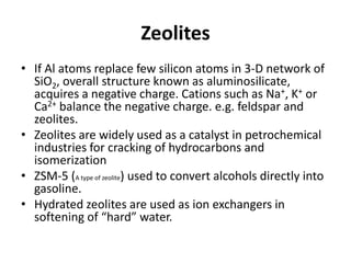 Zeolites
• If Al atoms replace few silicon atoms in 3-D network of
SiO2, overall structure known as aluminosilicate,
acquires a negative charge. Cations such as Na+, K+ or
Ca2+ balance the negative charge. e.g. feldspar and
zeolites.
• Zeolites are widely used as a catalyst in petrochemical
industries for cracking of hydrocarbons and
isomerization
• ZSM-5 (A type of zeolite) used to convert alcohols directly into
gasoline.
• Hydrated zeolites are used as ion exchangers in
softening of “hard” water.
 