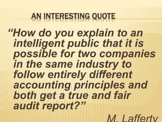 AN INTERESTING QUOTE
“How do you explain to an
intelligent public that it is
possible for two companies
in the same industry to
follow entirely different
accounting principles and
both get a true and fair
audit report?”
 