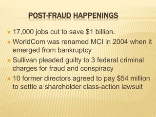 POST-FRAUD HAPPENINGS
 17,000 jobs cut to save $1 billion.
 WorldCom was renamed MCI in 2004 when it
emerged from bankruptcy
 Sullivan pleaded guilty to 3 federal criminal
charges for fraud and conspiracy
 10 former directors agreed to pay $54 million
to settle a shareholder class-action lawsuit
 