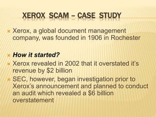 XEROX SCAM – CASE STUDY
 Xerox, a global document management
company, was founded in 1906 in Rochester
 How it started?
 Xerox revealed in 2002 that it overstated it’s
revenue by $2 billion
 SEC, however, began investigation prior to
Xerox’s announcement and planned to conduct
an audit which revealed a $6 billion
overstatement
 