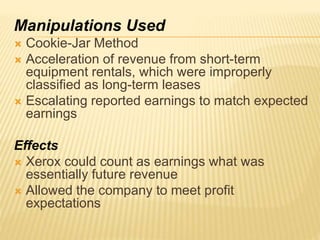 Manipulations Used
 Cookie-Jar Method
 Acceleration of revenue from short-term
equipment rentals, which were improperly
classified as long-term leases
 Escalating reported earnings to match expected
earnings
Effects
 Xerox could count as earnings what was
essentially future revenue
 Allowed the company to meet profit
expectations
 