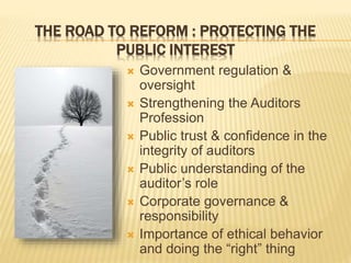 THE ROAD TO REFORM : PROTECTING THE
PUBLIC INTEREST
 Government regulation &
oversight
 Strengthening the Auditors
Profession
 Public trust & confidence in the
integrity of auditors
 Public understanding of the
auditor’s role
 Corporate governance &
responsibility
 Importance of ethical behavior
and doing the “right” thing
 