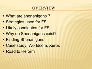 OVERVIEW
 What are shenanigans ?
 Strategies used for FS
 Likely candidates for FS
 Why do Shenanigans exist?
 Finding Shenanigans
 Case study: Worldcom, Xerox
 Road to Reform
 