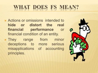 WHAT DOES FS MEAN?
 Actions or omissions intended to
hide or distort the real
financial performance or
financial condition of an entity.
 They range from minor
deceptions to more serious
misapplications of accounting
principles.
 