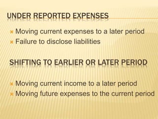 UNDER REPORTED EXPENSES
 Moving current expenses to a later period
 Failure to disclose liabilities
SHIFTING TO EARLIER OR LATER PERIOD
 Moving current income to a later period
 Moving future expenses to the current period
 