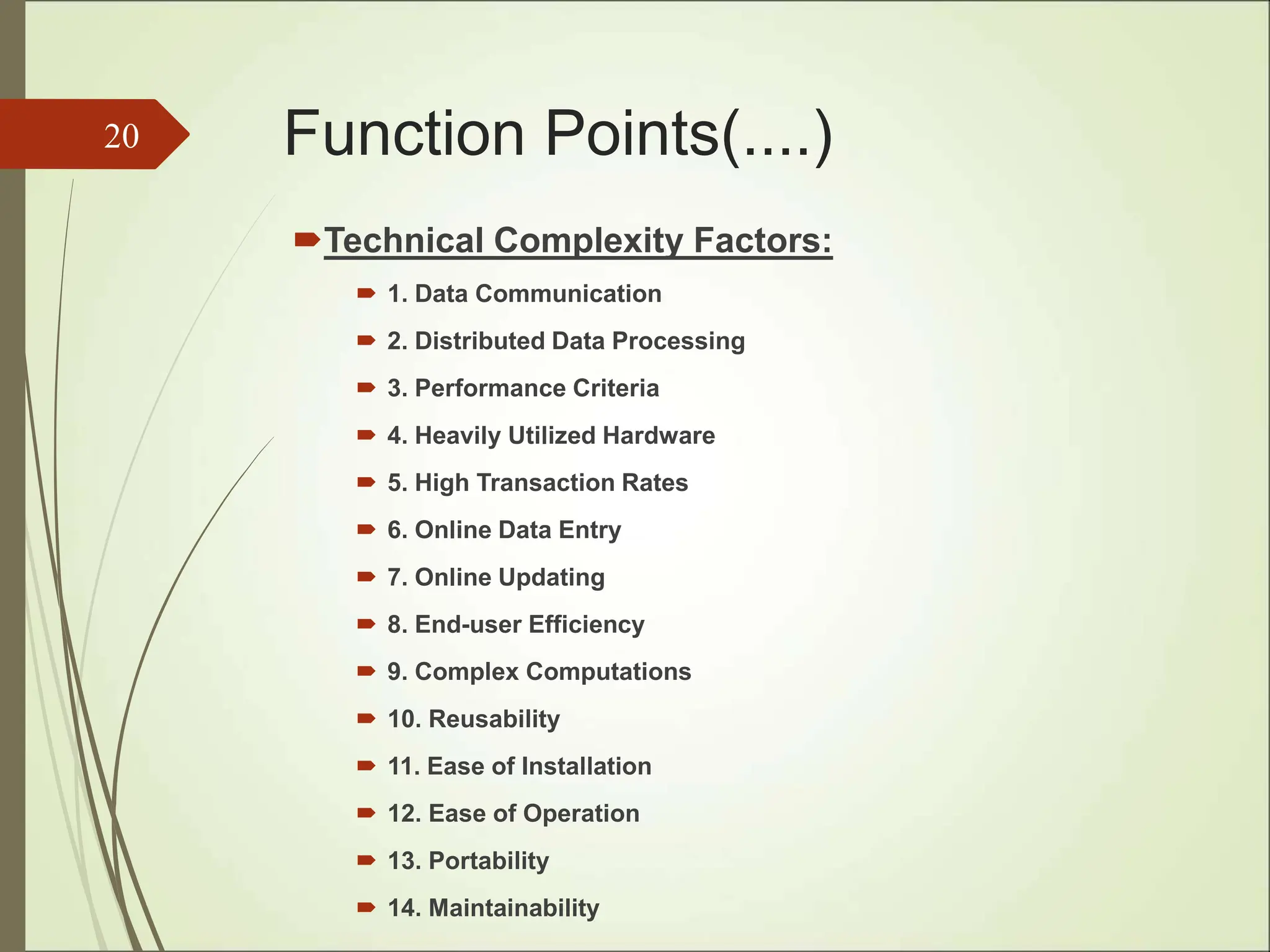 Function Points(....)
Technical Complexity Factors:
 1. Data Communication
 2. Distributed Data Processing
 3. Performance Criteria
 4. Heavily Utilized Hardware
 5. High Transaction Rates
 6. Online Data Entry
 7. Online Updating
 8. End-user Efficiency
 9. Complex Computations
 10. Reusability
 11. Ease of Installation
 12. Ease of Operation
 13. Portability
 14. Maintainability
20
 