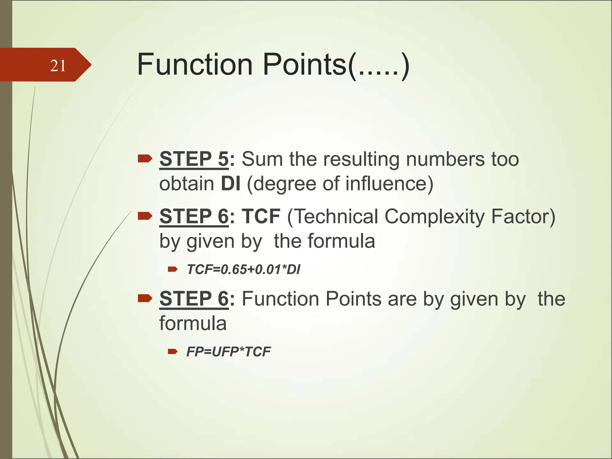 Function Points(.....)
 STEP 5: Sum the resulting numbers too
obtain DI (degree of influence)
 STEP 6: TCF (Technical Complexity Factor)
by given by the formula
 TCF=0.65+0.01*DI
 STEP 6: Function Points are by given by the
formula
 FP=UFP*TCF
21
 