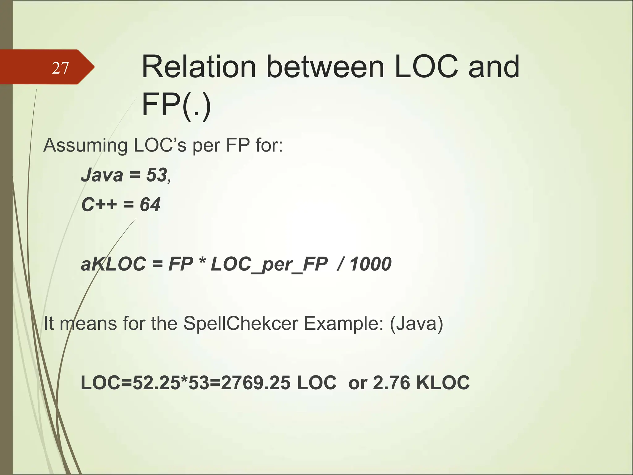 Relation between LOC and
FP(.)
Assuming LOC’s per FP for:
Java = 53,
C++ = 64
aKLOC = FP * LOC_per_FP / 1000
It means for the SpellChekcer Example: (Java)
LOC=52.25*53=2769.25 LOC or 2.76 KLOC
27
 
