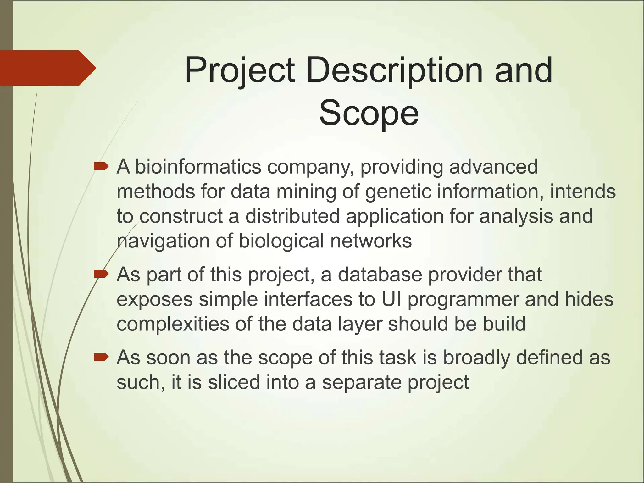 Project Description and
Scope
 A bioinformatics company, providing advanced
methods for data mining of genetic information, intends
to construct a distributed application for analysis and
navigation of biological networks
 As part of this project, a database provider that
exposes simple interfaces to UI programmer and hides
complexities of the data layer should be build
 As soon as the scope of this task is broadly defined as
such, it is sliced into a separate project
 