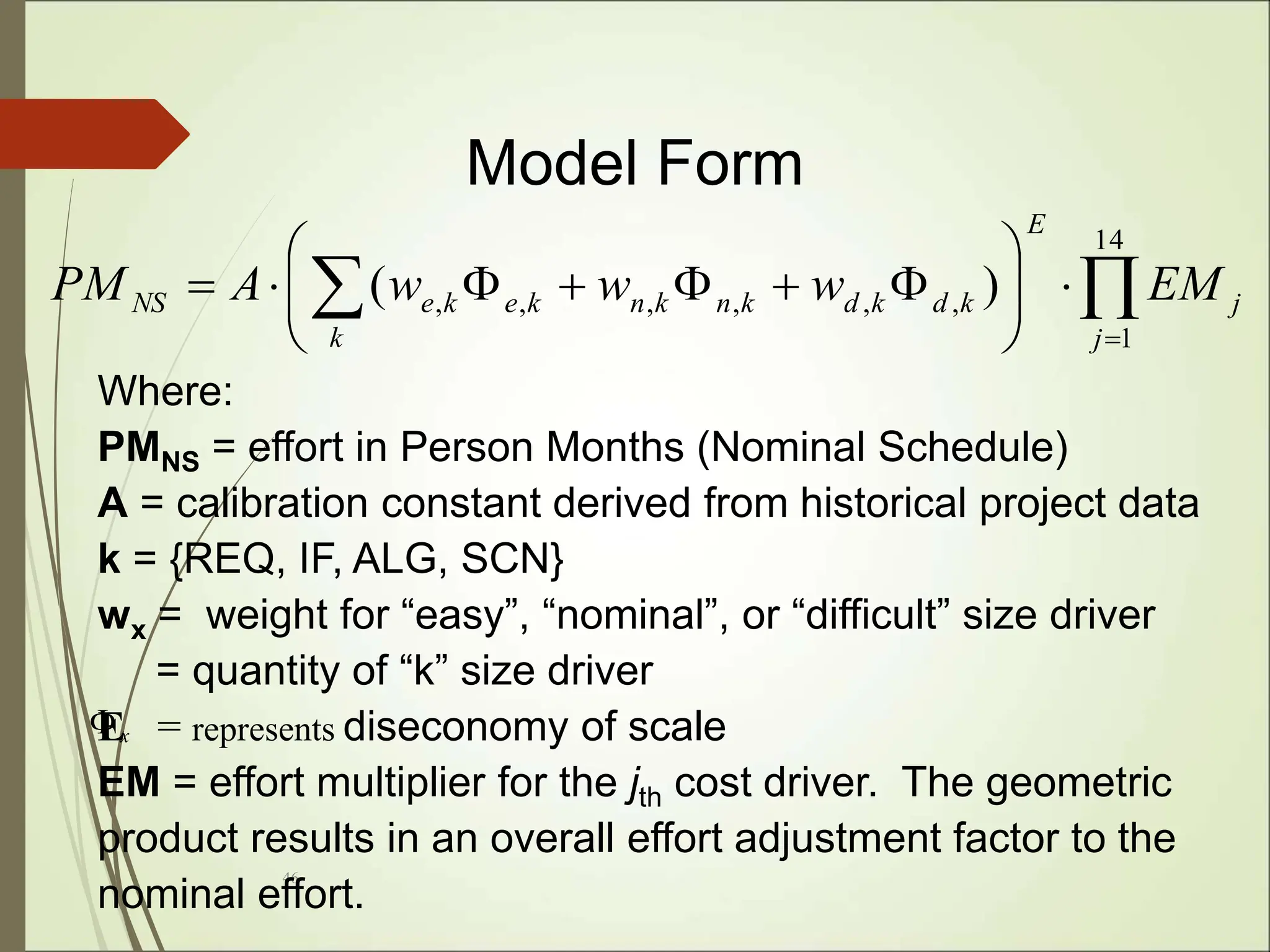 46
Where:
PMNS = effort in Person Months (Nominal Schedule)
A = calibration constant derived from historical project data
k = {REQ, IF, ALG, SCN}
wx = weight for “easy”, “nominal”, or “difficult” size driver
= quantity of “k” size driver
E = represents diseconomy of scale
EM = effort multiplier for the jth cost driver. The geometric
product results in an overall effort adjustment factor to the
nominal effort.
x

Model Form

 
















14
1
,
,
,
,
,
, )
(
j
j
E
k
k
d
k
d
k
n
k
n
k
e
k
e
NS EM
w
w
w
A
PM
 