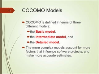 COCOMO Models
 COCOMO is defined in terms of three
different models:
the Basic model,
the Intermediate model, and
the Detailed model.
 The more complex models account for more
factors that influence software projects, and
make more accurate estimates.
11
 