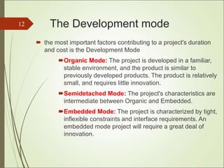 The Development mode
 the most important factors contributing to a project's duration
and cost is the Development Mode
Organic Mode: The project is developed in a familiar,
stable environment, and the product is similar to
previously developed products. The product is relatively
small, and requires little innovation.
Semidetached Mode: The project's characteristics are
intermediate between Organic and Embedded.
Embedded Mode: The project is characterized by tight,
inflexible constraints and interface requirements. An
embedded mode project will require a great deal of
innovation.
12
 