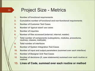 Project Size - Metrics
1. Number of functional requirements
2. Cumulative number of functional and non-functional requirements
3. Number of Customer Test Cases
4. Number of ‘typical sized’ use cases
5. Number of inquiries
6. Number of files accessed (external, internal, master)
7. Total number of components (subsystems, modules, procedures,
routines, classes, methods)
8. Total number of interfaces
9. Number of System Integration Test Cases
10. Number of input and output parameters (summed over each interface)
11. Number of Designer Unit Test Cases
12. Number of decisions (if, case statements) summed over each routine or
method
13. Lines of Code, summed over each routine or method
16
 