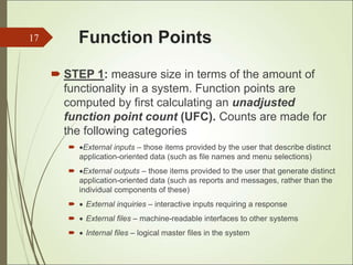 Function Points
 STEP 1: measure size in terms of the amount of
functionality in a system. Function points are
computed by first calculating an unadjusted
function point count (UFC). Counts are made for
the following categories
 External inputs – those items provided by the user that describe distinct
application-oriented data (such as file names and menu selections)
 External outputs – those items provided to the user that generate distinct
application-oriented data (such as reports and messages, rather than the
individual components of these)
  External inquiries – interactive inputs requiring a response
  External files – machine-readable interfaces to other systems
  Internal files – logical master files in the system
17
 