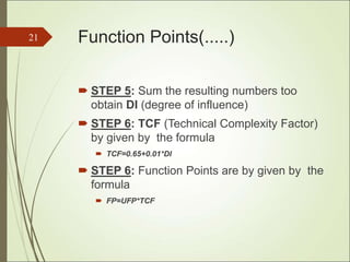 Function Points(.....)
 STEP 5: Sum the resulting numbers too
obtain DI (degree of influence)
 STEP 6: TCF (Technical Complexity Factor)
by given by the formula
 TCF=0.65+0.01*DI
 STEP 6: Function Points are by given by the
formula
 FP=UFP*TCF
21
 