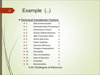 Example (..)
Technical Complexity Factors:
 1. Data Communication 3
 2. Distributed Data Processing 0
 3. Performance Criteria 4
 4. Heavily Utilized Hardware 0
 5. High Transaction Rates 3
 6. Online Data Entry 3
 7. Online Updating 3
 8. End-user Efficiency 3
 9. Complex Computations 0
 10. Reusability 3
 11. Ease of Installation 3
 12. Ease of Operation 5
 13. Portability 3
 14. Maintainability 3
 DI =30 (Degree of Influence)
24
 