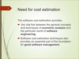 Need for cost estimation
The software cost estimation provides:
 the vital link between the general concepts
and techniques of economic analysis and
the particular world of software
engineering.
 Software cost estimation techniques also
provides an essential part of the foundation
for good software management.
3
 