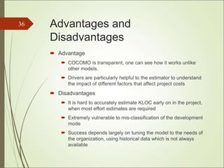 Advantages and
Disadvantages
 Advantage
 COCOMO is transparent, one can see how it works unlike
other models.
 Drivers are particularly helpful to the estimator to understand
the impact of different factors that affect project costs
 Disadvantages
 It is hard to accurately estimate KLOC early on in the project,
when most effort estimates are required
 Extremely vulnerable to mis-classification of the development
mode
 Success depends largely on tuning the model to the needs of
the organization, using historical data which is not always
available
36
 